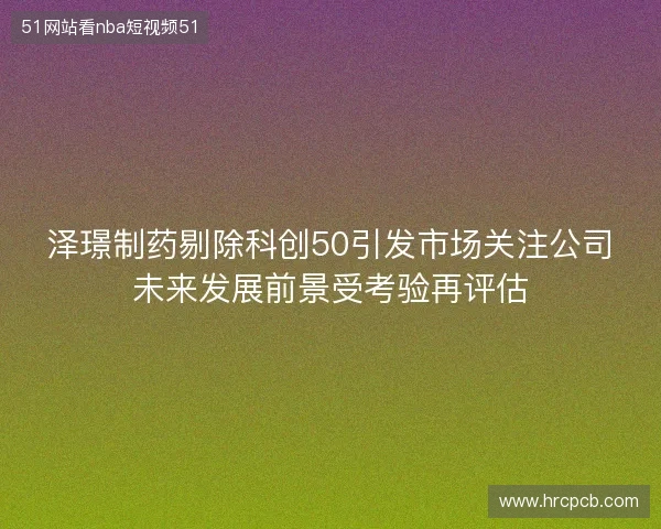 泽璟制药剔除科创50引发市场关注公司未来发展前景受考验再评估 泽璟制药剔除科创50引发市场关注公司未来发展前景受考验再评估