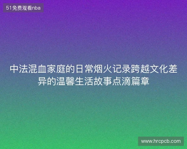 中法混血家庭的日常烟火记录跨越文化差异的温馨生活故事点滴篇章