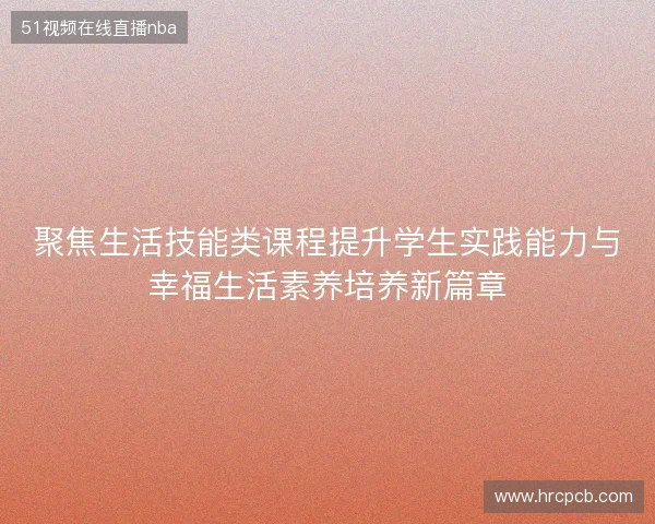 聚焦生活技能类课程提升学生实践能力与幸福生活素养培养新篇章 聚焦生活技能类课程提升学生实践能力与幸福生活素养培养新篇章